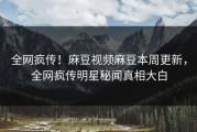 全网疯传！麻豆视频麻豆本周更新，全网疯传明星秘闻真相大白