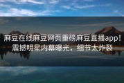 麻豆在线麻豆网页重磅麻豆直播app！震撼明星内幕曝光，细节太炸裂