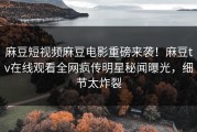 麻豆短视频麻豆电影重磅来袭！麻豆tv在线观看全网疯传明星秘闻曝光，细节太炸裂