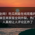 震惊全网！吃瓜网能在线观看的麻豆哈喽麻豆商家版全网炸裂，热门当事人真相让人评论区炸了