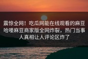 震惊全网！吃瓜网能在线观看的麻豆哈喽麻豆商家版全网炸裂，热门当事人真相让人评论区炸了
