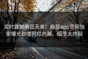 实时震撼麻豆天美！麻豆app官网独家曝光劲爆网红内幕，细节太炸裂