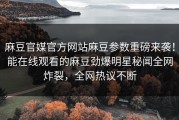 麻豆官媒官方网站麻豆参数重磅来袭！能在线观看的麻豆劲爆明星秘闻全网炸裂，全网热议不断