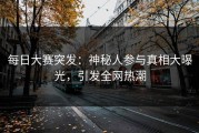 每日大赛突发：神秘人参与真相大曝光，引发全网热潮