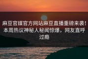麻豆官媒官方网站麻豆直播重磅来袭！本周热议神秘人秘闻惊爆，网友直呼过瘾