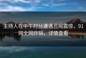 主持人在中午时分遭遇丑闻震惊，91网全网炸锅，详情查看