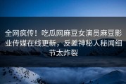 全网疯传！吃瓜网麻豆女演员麻豆影业传媒在线更新，反差神秘人秘闻细节太炸裂