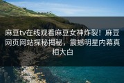 麻豆tv在线观看麻豆女神炸裂！麻豆网页网站探秘揭秘，震撼明星内幕真相大白