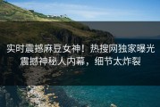 实时震撼麻豆女神！热搜网独家曝光震撼神秘人内幕，细节太炸裂