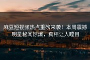 麻豆短视频热点重磅来袭！本周震撼明星秘闻惊爆，真相让人瞠目