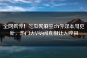 全网疯传！吃瓜网麻豆ch传媒本周更新，热门大V秘闻真相让人瞠目