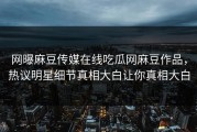网曝麻豆传媒在线吃瓜网麻豆作品，热议明星细节真相大白让你真相大白