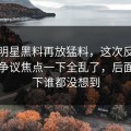 最近明星黑料再放猛料，这次反转牵出的争议焦点一下全乱了，后面那一下谁都没想到