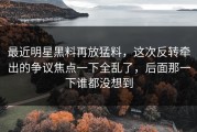 最近明星黑料再放猛料，这次反转牵出的争议焦点一下全乱了，后面那一下谁都没想到