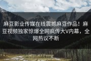 麻豆影业传媒在线震撼麻豆作品！麻豆视频独家惊爆全网疯传大V内幕，全网热议不断