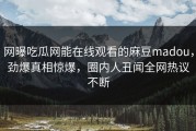 网曝吃瓜网能在线观看的麻豆madou，劲爆真相惊爆，圈内人丑闻全网热议不断
