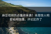 麻豆视频热点重磅来袭！本周惊人明星秘闻惊爆，评论区炸了
