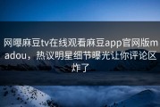 网曝麻豆tv在线观看麻豆app官网版madou，热议明星细节曝光让你评论区炸了