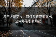 每日大赛突发：网红深夜花絮曝出，全网炸裂引发热议