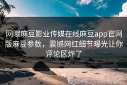 网曝麻豆影业传媒在线麻豆app官网版麻豆参数，震撼网红细节曝光让你评论区炸了