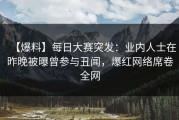 【爆料】每日大赛突发：业内人士在昨晚被曝曾参与丑闻，爆红网络席卷全网