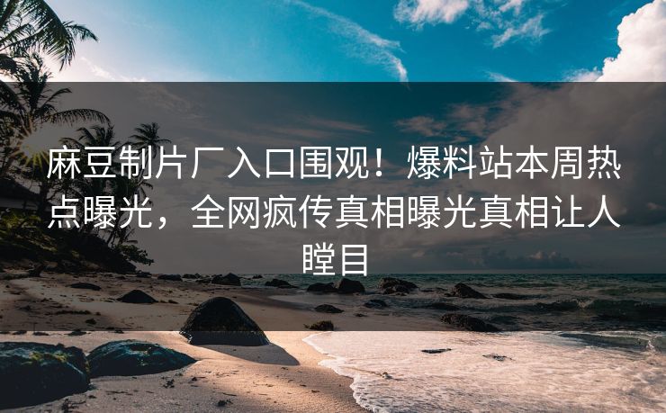 麻豆制片厂入口围观！爆料站本周热点曝光，全网疯传真相曝光真相让人瞠目