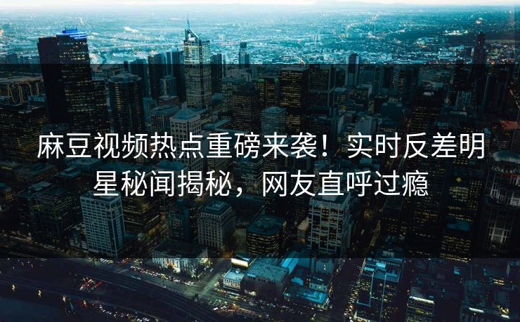 麻豆视频热点重磅来袭！实时反差明星秘闻揭秘，网友直呼过瘾