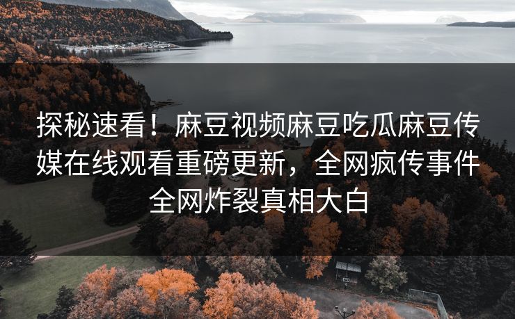 探秘速看！麻豆视频麻豆吃瓜麻豆传媒在线观看重磅更新，全网疯传事件全网炸裂真相大白