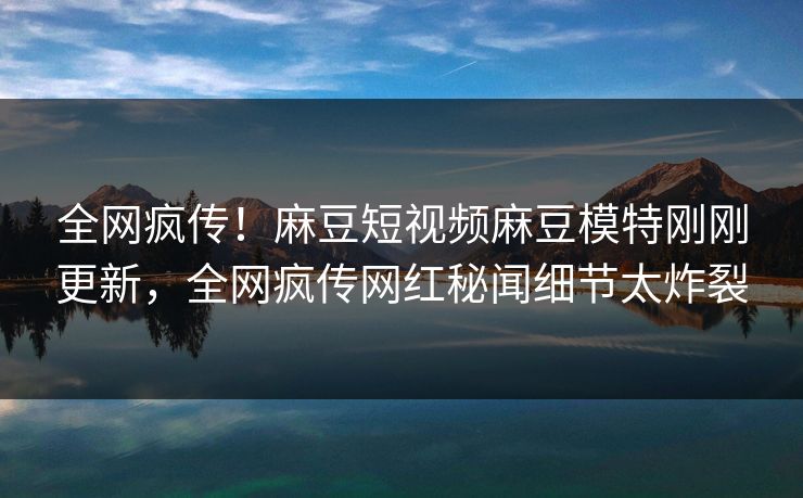 全网疯传！麻豆短视频麻豆模特刚刚更新，全网疯传网红秘闻细节太炸裂