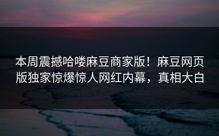 本周震撼哈喽麻豆商家版！麻豆网页版独家惊爆惊人网红内幕，真相大白