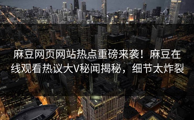 麻豆网页网站热点重磅来袭！麻豆在线观看热议大V秘闻揭秘，细节太炸裂