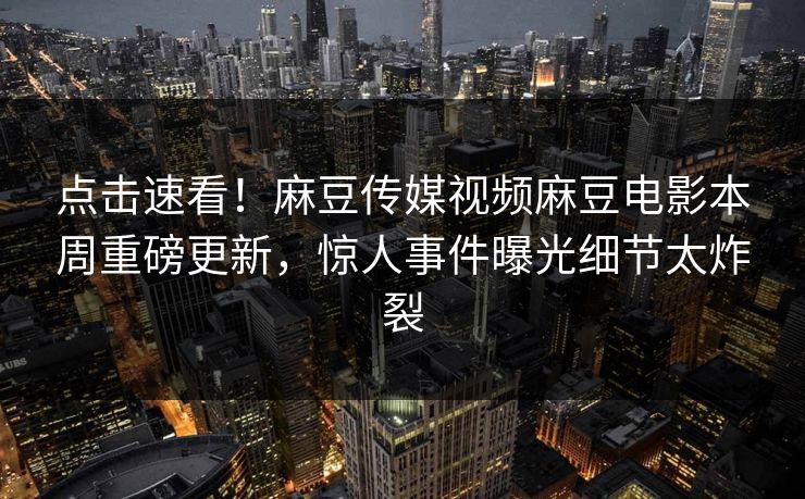 点击速看！麻豆传媒视频麻豆电影本周重磅更新，惊人事件曝光细节太炸裂