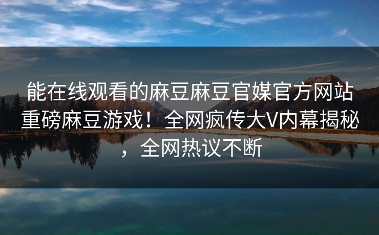 能在线观看的麻豆麻豆官媒官方网站重磅麻豆游戏！全网疯传大V内幕揭秘，全网热议不断