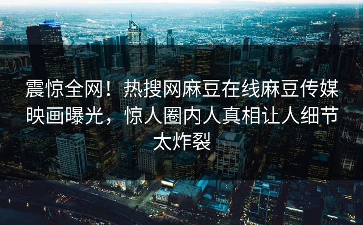 震惊全网！热搜网麻豆在线麻豆传媒映画曝光，惊人圈内人真相让人细节太炸裂