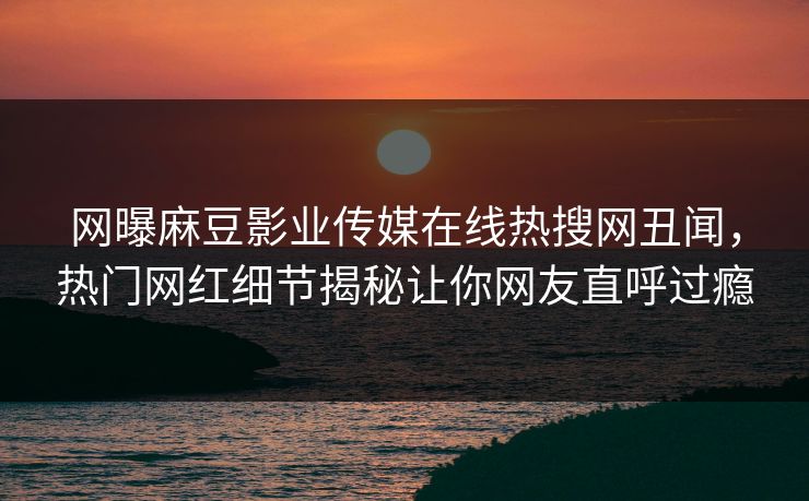 网曝麻豆影业传媒在线热搜网丑闻，热门网红细节揭秘让你网友直呼过瘾