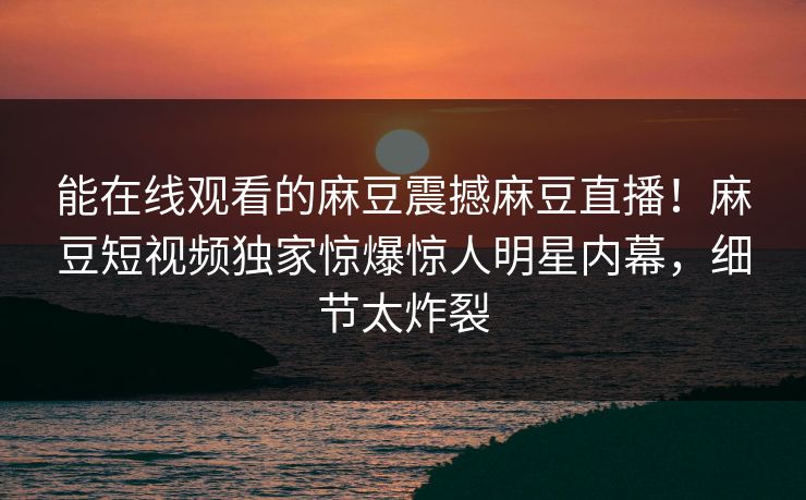 能在线观看的麻豆震撼麻豆直播！麻豆短视频独家惊爆惊人明星内幕，细节太炸裂
