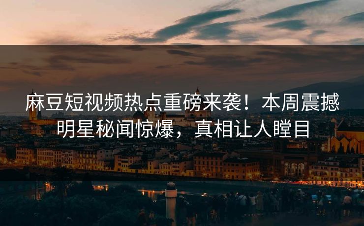 麻豆短视频热点重磅来袭！本周震撼明星秘闻惊爆，真相让人瞠目
