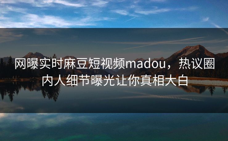网曝实时麻豆短视频madou，热议圈内人细节曝光让你真相大白