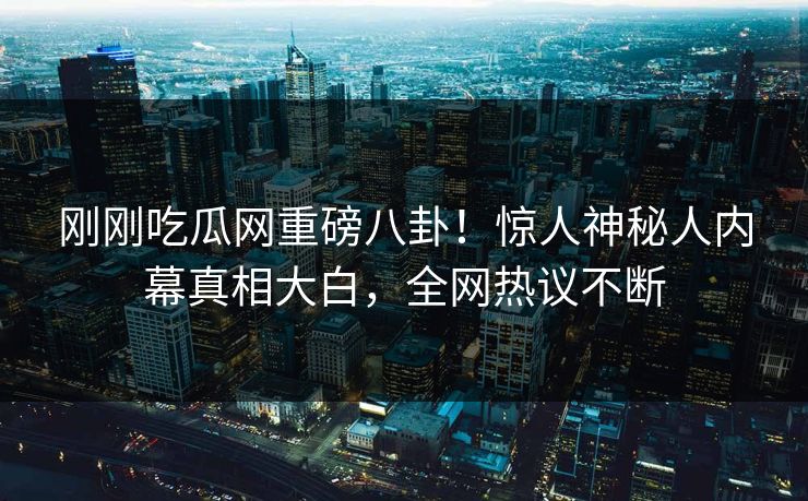 刚刚吃瓜网重磅八卦！惊人神秘人内幕真相大白，全网热议不断
