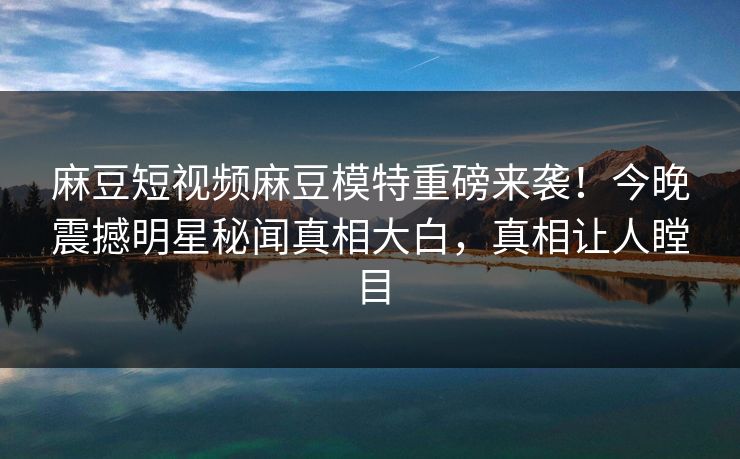 麻豆短视频麻豆模特重磅来袭！今晚震撼明星秘闻真相大白，真相让人瞠目