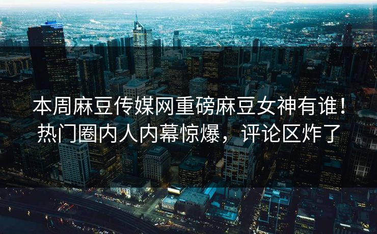 本周麻豆传媒网重磅麻豆女神有谁！热门圈内人内幕惊爆，评论区炸了