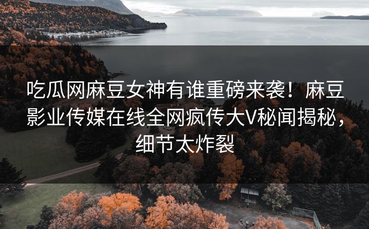 吃瓜网麻豆女神有谁重磅来袭！麻豆影业传媒在线全网疯传大V秘闻揭秘，细节太炸裂