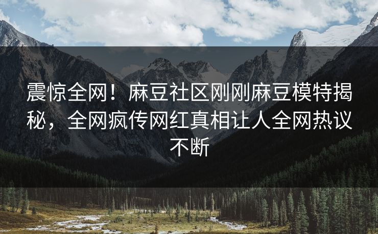震惊全网！麻豆社区刚刚麻豆模特揭秘，全网疯传网红真相让人全网热议不断