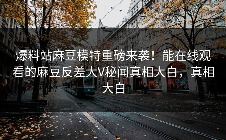 爆料站麻豆模特重磅来袭！能在线观看的麻豆反差大V秘闻真相大白，真相大白