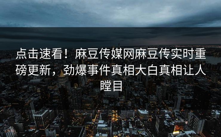 点击速看！麻豆传媒网麻豆传实时重磅更新，劲爆事件真相大白真相让人瞠目