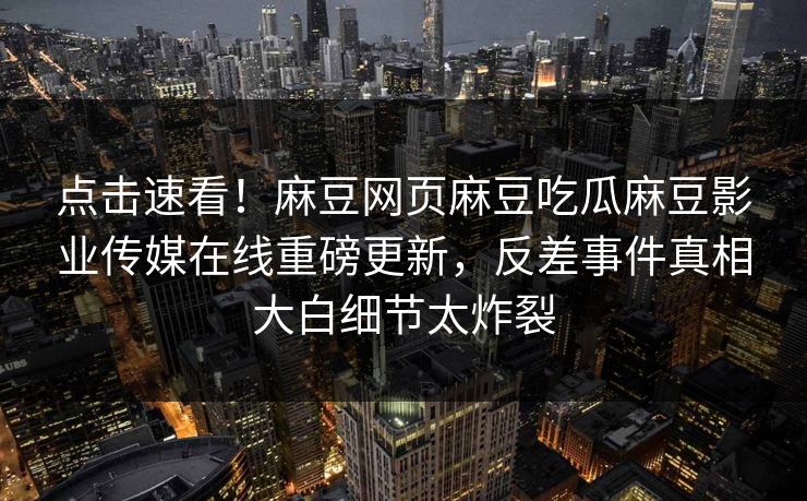 点击速看！麻豆网页麻豆吃瓜麻豆影业传媒在线重磅更新，反差事件真相大白细节太炸裂