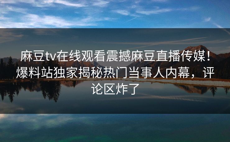 麻豆tv在线观看震撼麻豆直播传媒！爆料站独家揭秘热门当事人内幕，评论区炸了