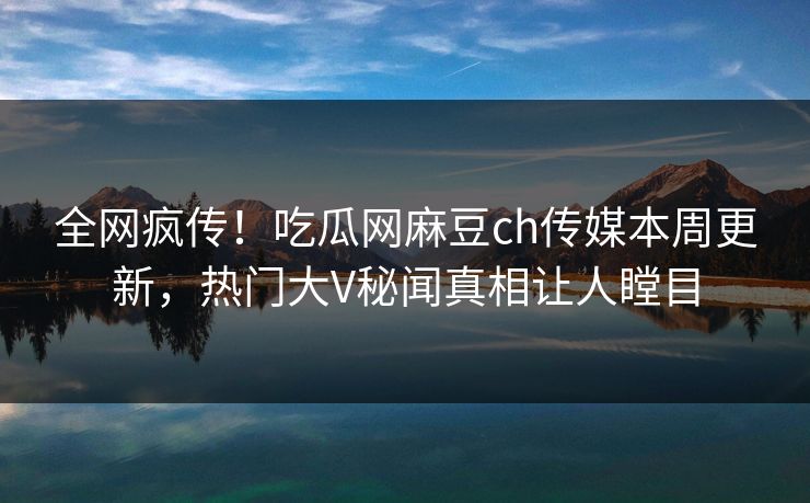 全网疯传！吃瓜网麻豆ch传媒本周更新，热门大V秘闻真相让人瞠目