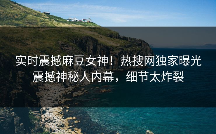 实时震撼麻豆女神！热搜网独家曝光震撼神秘人内幕，细节太炸裂