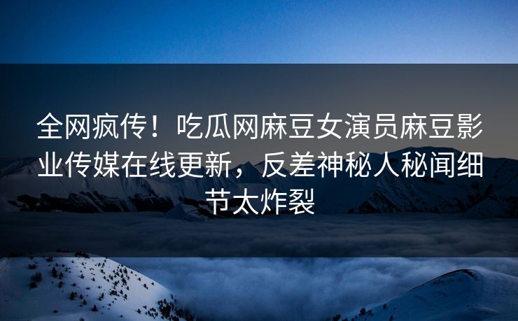 全网疯传！吃瓜网麻豆女演员麻豆影业传媒在线更新，反差神秘人秘闻细节太炸裂